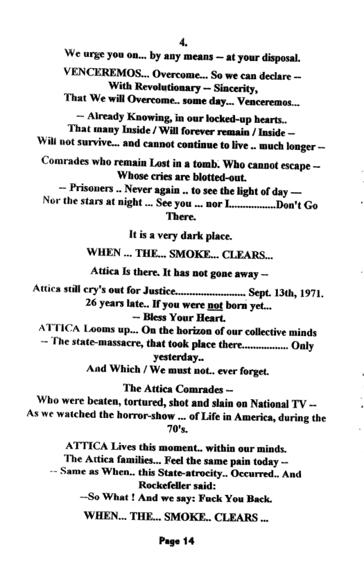 4 ‘We urge you on... by any means — at your disposal. VENCEREMOS... Overcome... So we can declare — With Revolutionary — Sincerity, That We will Overcome... some day... Venceremos... — Already Knowing, in our locked-up hearts.. That many Inside / Will forever remain / Inside — Will not survive... and cannot continue to live .. much longer — Comrades who remain Lost in a tomb. Who cannot escape ~ Whose cries are blotted-out. ~ Prisoners .. Never again .. to see the light of day — Nor the stars at night ... See you .. 00r L. .Don’t Go ‘There. Itis a very dark place. WHEN ... THE... SMOKE... CLEARS... Adtica I there. It has not gone away — Attica SUll €1Y’S 0Ut fOr JUSHCE..vrvrrrreeree Sept. 13th, 1971, 26 years late.. If you were not born yet... — Bless Your Heart. ATTICA Looms up... On the horizon of our collective minds — The state-massacre, that took place there........... Oaly yesterday.. And Which / We must not.. ever forget. The Attica Comrades — Who were beaten, tortured, shot and slain on National TV — As we watched the horror-show ... of Life in America, during the 70’s. ATTICA Lives this moment.. within our minds. The Atica families... Feel the same pain today — yme as When.. this State-atrocity.. Occurred.. And Rockefeller said: —So What ! And we say: Fuck You Back. WHEN... THE... SMOKE.. CLEARS ... Page 14